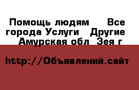 Помощь людям . - Все города Услуги » Другие   . Амурская обл.,Зея г.